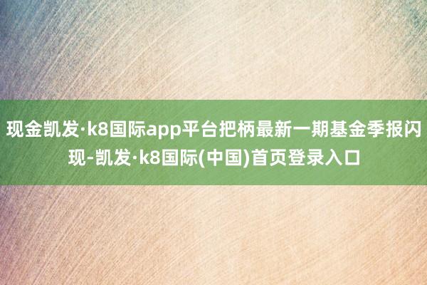 现金凯发·k8国际app平台把柄最新一期基金季报闪现-凯发·k8国际(中国)首页登录入口