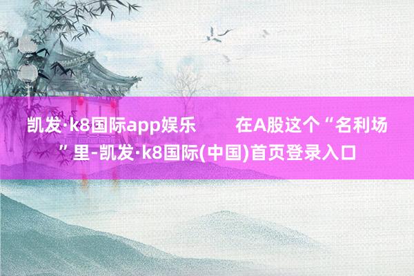 凯发·k8国际app娱乐        在A股这个“名利场”里-凯发·k8国际(中国)首页登录入口