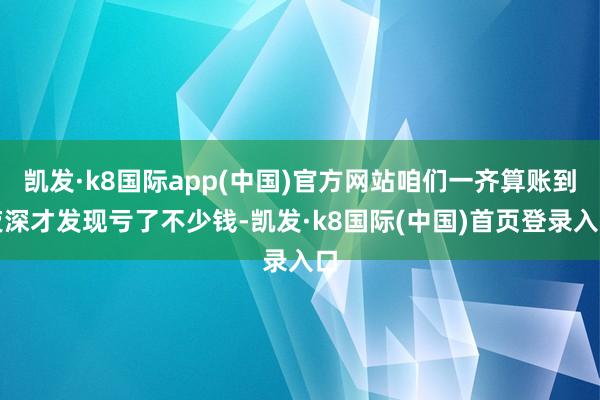 凯发·k8国际app(中国)官方网站咱们一齐算账到夜深才发现亏了不少钱-凯发·k8国际(中国)首页登录入口