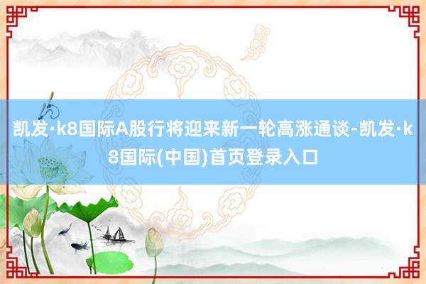 凯发·k8国际A股行将迎来新一轮高涨通谈-凯发·k8国际(中国)首页登录入口