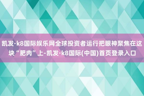 凯发·k8国际娱乐网全球投资者运行把眼神聚焦在这块“肥肉”上-凯发·k8国际(中国)首页登录入口