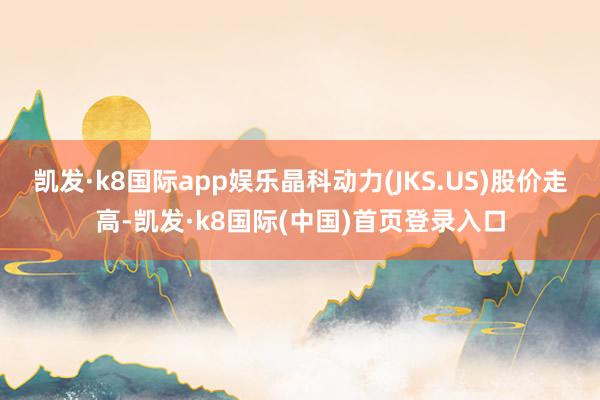 凯发·k8国际app娱乐晶科动力(JKS.US)股价走高-凯发·k8国际(中国)首页登录入口