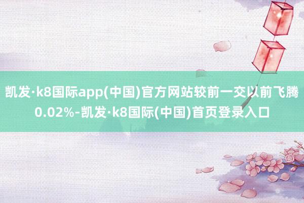 凯发·k8国际app(中国)官方网站较前一交以前飞腾0.02%-凯发·k8国际(中国)首页登录入口