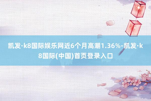 凯发·k8国际娱乐网近6个月高潮1.36%-凯发·k8国际(中国)首页登录入口