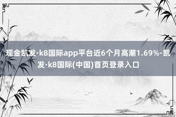 现金凯发·k8国际app平台近6个月高潮1.69%-凯发·k8国际(中国)首页登录入口