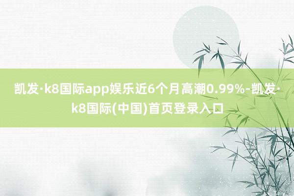 凯发·k8国际app娱乐近6个月高潮0.99%-凯发·k8国际(中国)首页登录入口