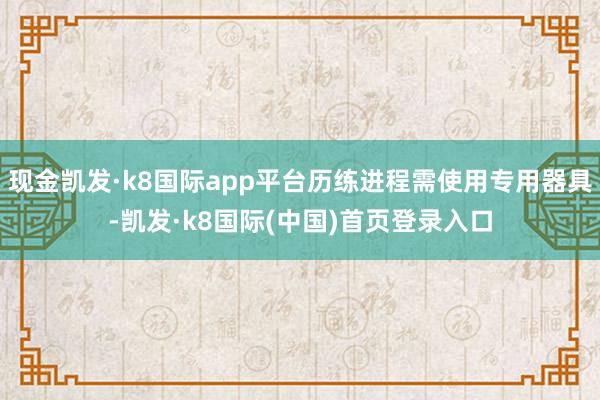 现金凯发·k8国际app平台历练进程需使用专用器具-凯发·k8国际(中国)首页登录入口