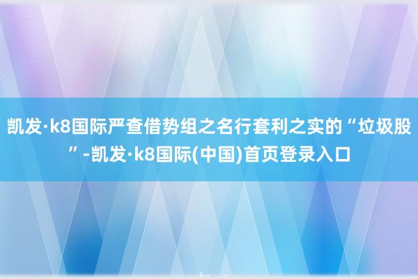 凯发·k8国际严查借势组之名行套利之实的“垃圾股”-凯发·k8国际(中国)首页登录入口