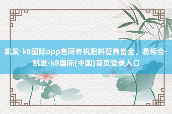 凯发·k8国际app官网有机肥料营养皆全、易领会-凯发·k8国际(中国)首页登录入口