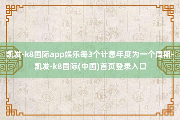 凯发·k8国际app娱乐每3个计息年度为一个周期-凯发·k8国际(中国)首页登录入口