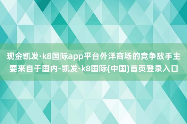 现金凯发·k8国际app平台外洋商场的竞争敌手主要来自于国内-凯发·k8国际(中国)首页登录入口