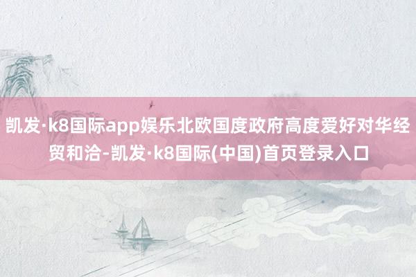 凯发·k8国际app娱乐北欧国度政府高度爱好对华经贸和洽-凯发·k8国际(中国)首页登录入口