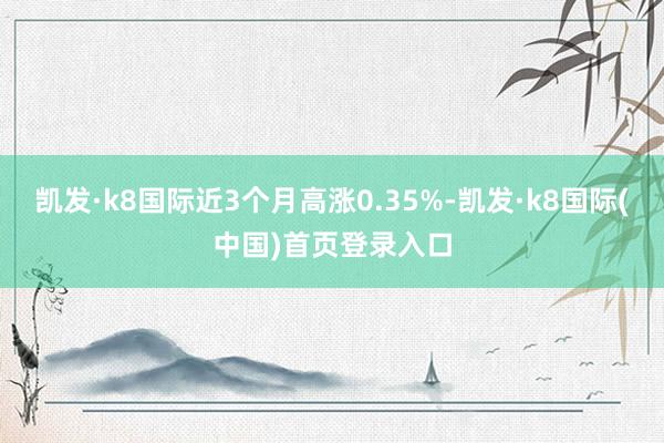 凯发·k8国际近3个月高涨0.35%-凯发·k8国际(中国)首页登录入口