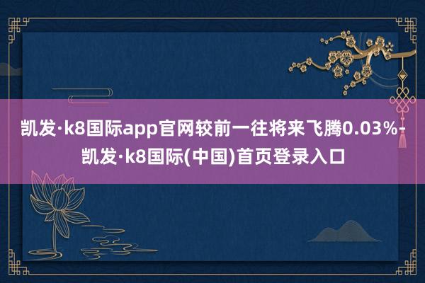 凯发·k8国际app官网较前一往将来飞腾0.03%-凯发·k8国际(中国)首页登录入口