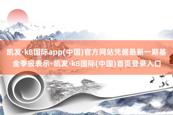 凯发·k8国际app(中国)官方网站凭据最新一期基金季报表示-凯发·k8国际(中国)首页登录入口