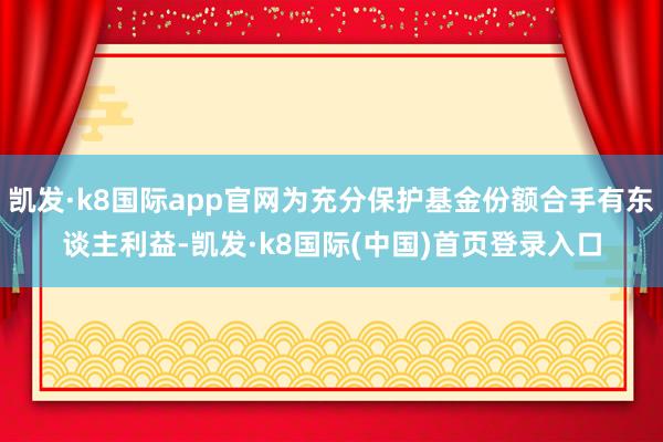 凯发·k8国际app官网为充分保护基金份额合手有东谈主利益-凯发·k8国际(中国)首页登录入口