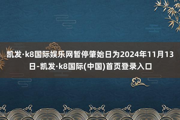 凯发·k8国际娱乐网暂停肇始日为2024年11月13日-凯发·k8国际(中国)首页登录入口