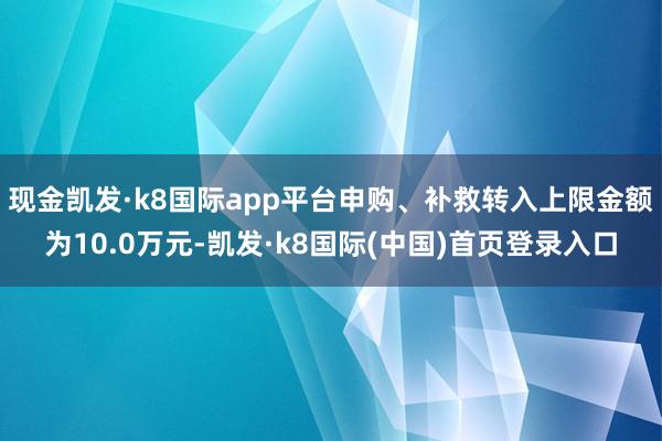 现金凯发·k8国际app平台申购、补救转入上限金额为10.0万元-凯发·k8国际(中国)首页登录入口