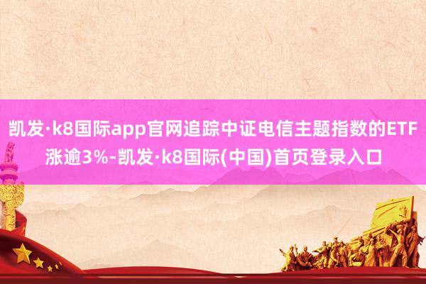 凯发·k8国际app官网追踪中证电信主题指数的ETF涨逾3%-凯发·k8国际(中国)首页登录入口