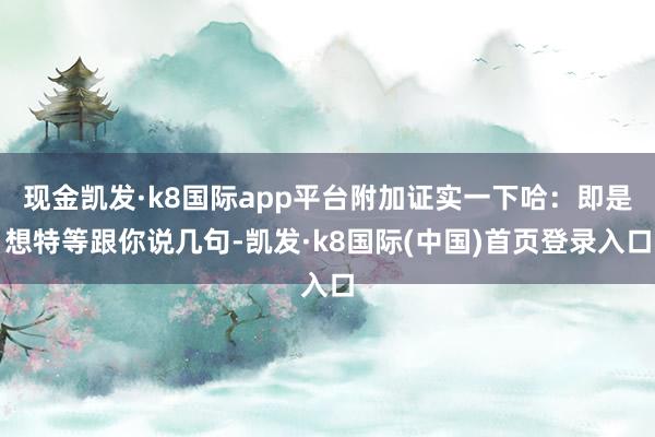 现金凯发·k8国际app平台附加证实一下哈：即是想特等跟你说几句-凯发·k8国际(中国)首页登录入口