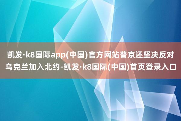 凯发·k8国际app(中国)官方网站普京还坚决反对乌克兰加入北约-凯发·k8国际(中国)首页登录入口