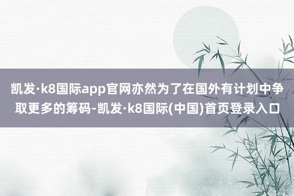 凯发·k8国际app官网亦然为了在国外有计划中争取更多的筹码-凯发·k8国际(中国)首页登录入口