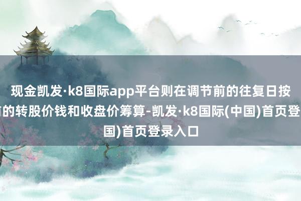 现金凯发·k8国际app平台则在调节前的往复日按调节前的转股价钱和收盘价筹算-凯发·k8国际(中国)首页登录入口