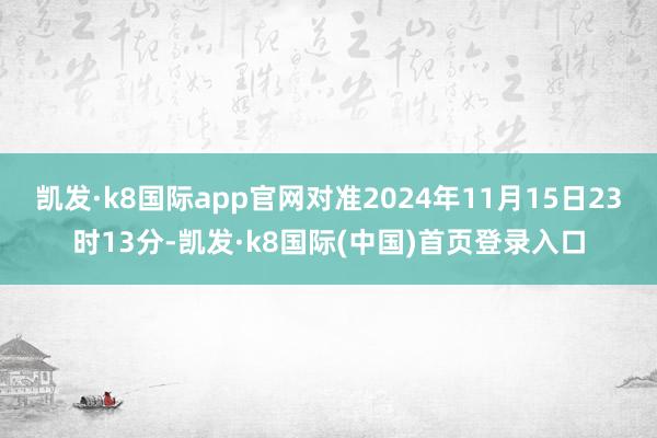 凯发·k8国际app官网对准2024年11月15日23时13分-凯发·k8国际(中国)首页登录入口