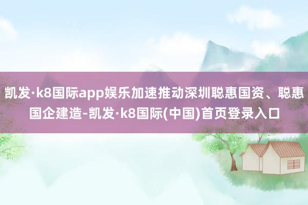 凯发·k8国际app娱乐加速推动深圳聪惠国资、聪惠国企建造-凯发·k8国际(中国)首页登录入口