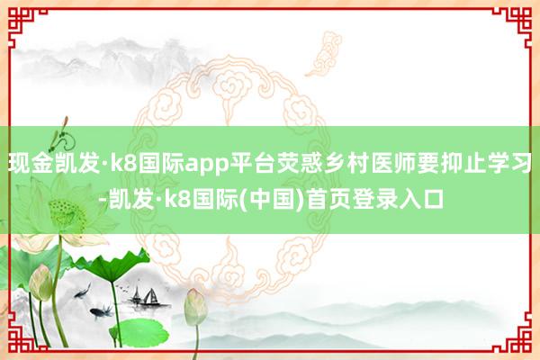 现金凯发·k8国际app平台荧惑乡村医师要抑止学习-凯发·k8国际(中国)首页登录入口