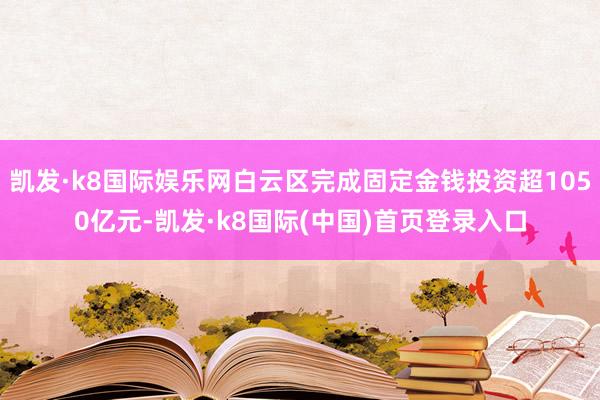 凯发·k8国际娱乐网白云区完成固定金钱投资超1050亿元-凯发·k8国际(中国)首页登录入口