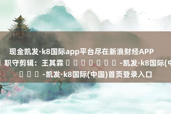 现金凯发·k8国际app平台尽在新浪财经APP            						职守剪辑：王其霖 							-凯发·k8国际(中国)首页登录入口