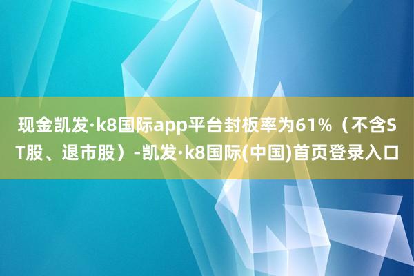 现金凯发·k8国际app平台封板率为61%（不含ST股、退市股）-凯发·k8国际(中国)首页登录入口