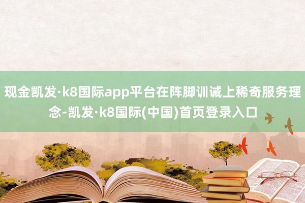 现金凯发·k8国际app平台在阵脚训诫上稀奇服务理念-凯发·k8国际(中国)首页登录入口