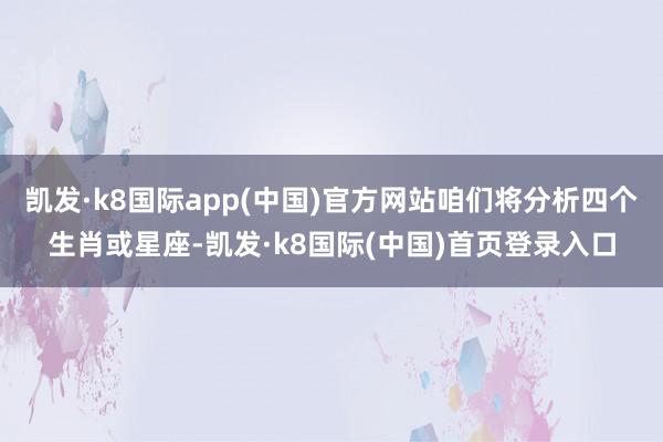 凯发·k8国际app(中国)官方网站咱们将分析四个生肖或星座-凯发·k8国际(中国)首页登录入口