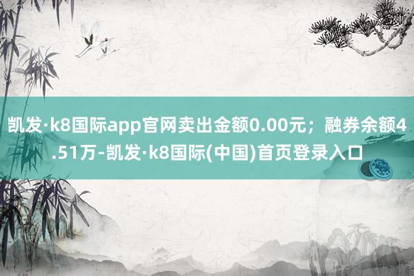 凯发·k8国际app官网卖出金额0.00元；融券余额4.51万-凯发·k8国际(中国)首页登录入口