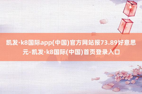 凯发·k8国际app(中国)官方网站报73.89好意思元-凯发·k8国际(中国)首页登录入口