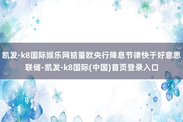 凯发·k8国际娱乐网掂量欧央行降息节律快于好意思联储-凯发·k8国际(中国)首页登录入口