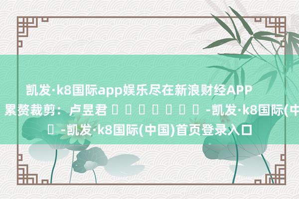 凯发·k8国际app娱乐尽在新浪财经APP            						累赘裁剪：卢昱君 							-凯发·k8国际(中国)首页登录入口