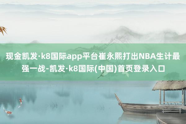 现金凯发·k8国际app平台崔永熙打出NBA生计最强一战-凯发·k8国际(中国)首页登录入口