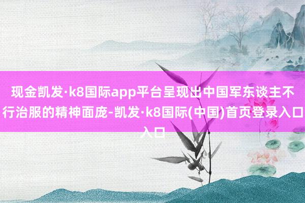 现金凯发·k8国际app平台呈现出中国军东谈主不行治服的精神面庞-凯发·k8国际(中国)首页登录入口