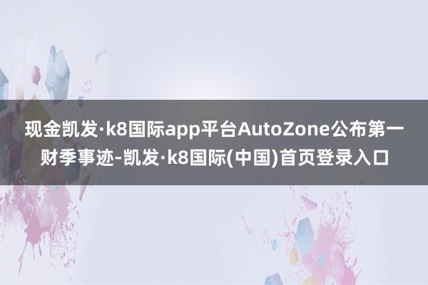 现金凯发·k8国际app平台AutoZone公布第一财季事迹-凯发·k8国际(中国)首页登录入口