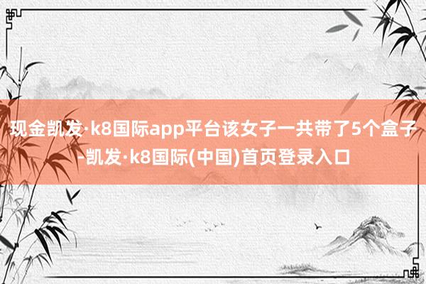 现金凯发·k8国际app平台该女子一共带了5个盒子-凯发·k8国际(中国)首页登录入口