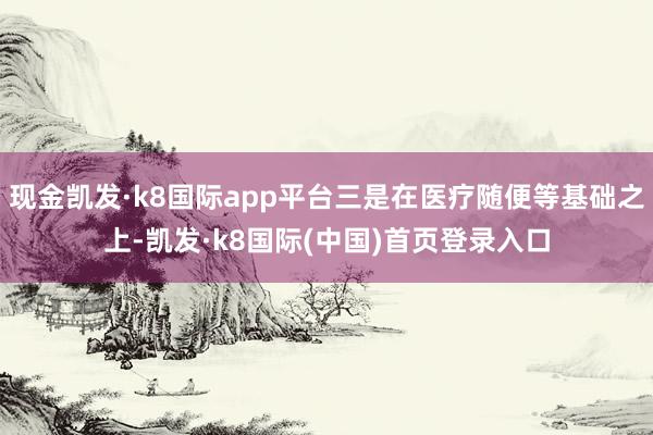 现金凯发·k8国际app平台三是在医疗随便等基础之上-凯发·k8国际(中国)首页登录入口