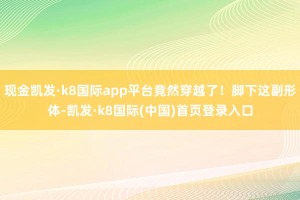 现金凯发·k8国际app平台竟然穿越了！脚下这副形体-凯发·k8国际(中国)首页登录入口