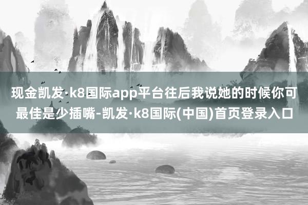 现金凯发·k8国际app平台往后我说她的时候你可最佳是少插嘴-凯发·k8国际(中国)首页登录入口