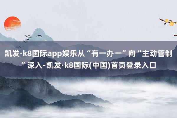 凯发·k8国际app娱乐从“有一办一”向“主动管制”深入-凯发·k8国际(中国)首页登录入口