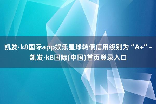 凯发·k8国际app娱乐星球转债信用级别为“A+”-凯发·k8国际(中国)首页登录入口