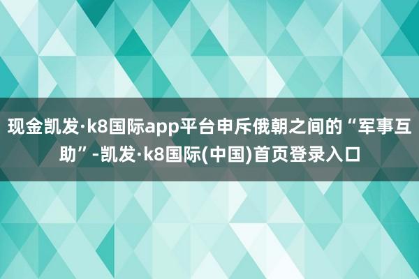 现金凯发·k8国际app平台申斥俄朝之间的“军事互助”-凯发·k8国际(中国)首页登录入口