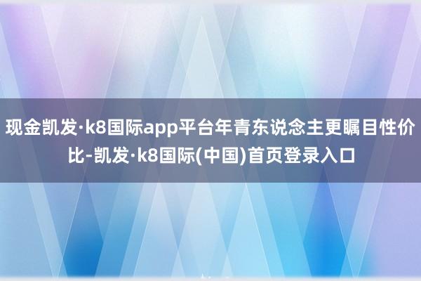 现金凯发·k8国际app平台年青东说念主更瞩目性价比-凯发·k8国际(中国)首页登录入口